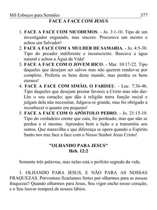 Mil Esboços para Sermões
FACE A FACE COM JESUS
1. FACE A FACE COM NICODEMOS. - Jo. 3:1-10. Tipo de um
investigador enganado, mas sincero. Procurava um mestre e
achou um Salvador!
2. FACE A FACE COM A MULHER DE SAMARIA. - Jo. 4:5-30.
Tipo do pecador indiferente e inconsciente. Buscava a água
natural e achou a Água da Vida!
3. FACE A FACE COM O JOVEM RICO. - Mar. 10:17-22. Tipo
daqueles que desejam ser salvos mas não querem render-se por
completo. Preferiu os bens deste mundo, mas perdeu os bens
eternos!
4. FACE A FACE COM SIMÃO, O FARISEU. - Luc. 7:36-46.
Tipo daqueles que desejam prestar favores a Cristo mas não dar-
Lhe o seu coração; que dão à religião mera função social e
julgam dela não necessitar, Julgava-se grande, mas foi obrigado a
reconhecer o quanto era pequeno!
5. FACE A FACE COM O APÓSTOLO PEDRO. - Jo. 21:15-19.
Tipo do verdadeiro crente que caiu, foi perdoado, mas que não se
perdoa a si mesmo. Aprendeu bem a lição e a transmitiu aos
outros. Que maravilha e que diferença se opera quando o Espírito
Santo nos traz face a face com o Nosso Senhor Jesus Cristo!
"OLHANDO PARA JESUS"
Heb. 12:2
Somente três palavras, mas nelas está o perfeito segredo da vida.
1. OLHANDO PARA JESUS, E NÃO PARA AS NOSSAS
FRAQUEZAS. Porventura ficaríamos fortes por olharmos para as nossas
fraquezas? Quando olharmos para Jesus, Seu vigor enche nosso coração,
e o Seu louvar romperá de nossos lábios.
377
 