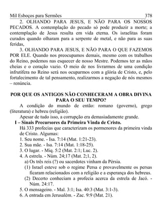 Mil Esboços para Sermões
2. OLHANDO PARA JESUS, E NÃO PARA OS NOSSOS
PECADOS. A contemplação do pecado só pode produzir a morte; a
contemplação de Jesus resulta em vida eterna. Os israelitas foram
curados quando olharam para a serpente de metal, e não para as suas
feridas,
3. OLHANDO PARA JESUS, E NÃO PARA O QUE FAZEMOS
POR ELE. Quando nos preocupamos demais, mesmo com os trabalhos
do Reino, podemos nas esquecer de nosso Mestre. Podemos ter as mãos
cheias e o coração vazio. O meio de nos livrarmos de uma condição
infrutífera no Reino será nos ocuparmos com a glória de Cristo, e, pelo
fortalecimento de tal pensamento, realizarmos a negação de nós mesmos
– renúncia.
POR QUE OS ANTIGOS NÃO CONHECERAM A OBRA DIVINA
PARA O SEU TEMPO?
A condição do mundo de então: romano (governo), grego
(literatura) e hebreu (religião).
Apesar de tudo isso, a corrupção era demasiadamente grande.
I – Sinais Precursores da Primeira Vinda de Cristo.
Há 333 profecias que caracterizam os pormenores da primeira vinda
de Cristo. Algumas:
1. Seu nome. - Isa. 7:14 (Mat. 1:21-23).
2. Sua mãe. - Isa. 7:14 (Mat. 1:18-25).
3. O lugar. - Miq. 5:2 (Mat. 2:1; Luc. 2).
4. A estrela. - Núm. 24;17 (Mat. 2;1, 2).
a) Os três reis (?) ou sacerdotes vinham da Pérsia.
(1) Israel esteve sob o regime Persa e provavelmente os persas
ficaram relacionados com a religião e a esperança dos hebreus.
(2) Decerto conheciam a profecia acerca da estrela de Jacó. -
Núm. 24:17.
5. O mensageiro. - Mal. 3:1; Isa. 40:3 (Mat. 3:1-3).
6. A entrada em Jerusalém. - Zac. 9:9 (Mat. 21).
378
 