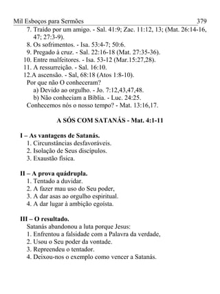 Mil Esboços para Sermões
7. Traído por um amigo. - Sal. 41:9; Zac. 11:12, 13; (Mat. 26:14-16,
47; 27:3-9).
8. Os sofrimentos. - Isa. 53:4-7; 50:6.
9. Pregado à cruz. - Sal. 22:16-18 (Mat. 27:35-36).
10. Entre malfeitores. - Isa. 53-12 (Mar.15:27,28).
11. A ressurreição. - Sal. 16:10.
12.A ascensão. - Sal, 68:18 (Atos 1:8-10).
Por que não O conheceram?
a) Devido ao orgulho. - Jo. 7:12,43,47,48.
b) Não conheciam a Bíblia. - Luc. 24:25.
Conhecemos nós o nosso tempo? - Mat. 13:16,17.
A SÓS COM SATANÁS - Mat. 4:1-11
I – As vantagens de Satanás.
1. Circunstâncias desfavoráveis.
2. Isolação de Seus discípulos.
3. Exaustão física.
II – A prova quádrupla.
1. Tentado a duvidar.
2. A fazer mau uso do Seu poder,
3. A dar asas ao orgulho espiritual.
4. A dar lugar à ambição egoísta.
III – O resultado.
Satanás abandonou a luta porque Jesus:
1. Enfrentou a falsidade com a Palavra da verdade,
2. Usou o Seu poder da vontade.
3. Repreendeu o tentador.
4. Deixou-nos o exemplo como vencer a Satanás.
379
 