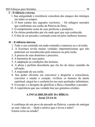 Mil Esboços para Sermões
I – Evidência externa.
l. Sua antiguidade e resistência vencedora dos ataques dos inimigos
em todos os tempos.
2. O bom caráter dos sagrados escritores. – Os milagres narrados
que confirmam seu cunho de Palavra de Deus.
3. O cumprimento exato de suas profecias e predições.
4. Os eleitos produzidos por ela onde quer que seja conhecida.
5. O fato de ser prezada e estimada como tal pelos melhores homens.
II – Evidência interna.
1. Todo o seu conteúdo em nada contradiz a natureza ou a sã razão.
2. A Escritura revela muitas verdades importantíssimas que não
poderiam ser reconhecidas pela natureza ou pela razão.
3. A pureza de suas doutrinas e preceitos.
4. A harmonia de suas partes.
5. A adaptação às condições dos homens.
6. A plena e perfeita descoberta que ela fez do único caminho da
salvação.
7. A majestade do seu estilo.
8. Seu poder eficiente em convencer e despertar a consciência,
converter e mudar o coração, vivificar os homens da morte
espiritual, alegrá-los e confortá-los nos mais profundos infortúnios.
9. O escopo e o desígnio de glorificar a Deus e humilhar o pecador.
10. A experiência que sua verdade traz aos genuínos cristãos.
A INFALIBILIDADE DA BÍBLIA
Josué 23:14-16
A confiança de um povo do passado na Palavra, a ponto de entregar
as suas vidas etc. – Qual o motivo que o levou a tanto?
Estaria certo ou errado?
38
 