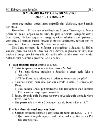 Mil Esboços para Sermões
O MÉTODO DA VITÓRIA DO MESTRE
Mat. 4:1-11; Heb. 10:9
Acontece muitas vezes, após experiências gloriosas, que Satanás
nos ataca.
Exemplos: – Elias e sua experiência no Monte Carmelo, sua fuga e
desânimo, Jesus, depois do batismo, foi para o deserto. Ninguém ouviu
Seus rogos; não teve sequer um amigo que O confortasse e simpatizasse
com Ele. Só com as bestas ferozes e répteis venenosos. Jejuou por 40
dias e, fraco, faminto, tornou-Se o alvo de Satanás.
Nos Seus métodos de enfrentar e conquistar a Satanás há lições
valiosas para nós. Satanás não nos tenta devido ao pecado em nós, mas
decido á graça que há em nós. O ladrão não assalta uma casa vazia.
Satanás quer destruir a graça de Deus em nós.
I – Sua absoluta dependência de Deus.
1. Satanás aproveitou o momento critico. - V. 2-4.
a) Se Jesus tivesse atendido a Satanás, a quem teria feita a
vontade?
b) Tinha Deus mandado que as pedras se tornassem em pão?
2. Satanás queria com isso pôr em dúvida o amor e cuidado de
Deus.
a) Não saberia Deus que no deserto não havia pão? Não supriria
Ele os meios de qualquer maneira?
3. Jesus, vivendo pela Palavra esperava, nAquele cuja vontade viera
fazer. - Jo. 5:30.
4. Um passo pala a vitória é dependermos de Deus. - Rom. 14:7.
II – Sua absoluta confiança em Deus.
1. Satanás procurou destruir a confiança de Jesus em Deus. - V. 5-7
a) Que um empregado seja provado, sim; mal suspeitar de seu Pai
não era possível.
380
 
