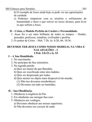 Mil Esboços para Sermões
b) O exemplo de Jesus ainda hoje se pode ver nas agremiações
de caridade.
c) Podemos simpatizar com as misérias e sofrimentos da
humanidade e fazer o que estiver ao nosso alcance, para levar
os que sofrem a Jesus.
II – Cristo, o Modelo Perfeito de Caráter e Personalidade.
1. Jesus foi o ser mais brilhante de todos os tempos – Orador,
pensador, professor, estadista, civilizador e profeta.
2. O caráter de Cristo. - Heb. 7:26; Jo. 8:28; 46; 10:36.
DEVEMOS TER JESUS COMO NOSSO MODELO, NA VIDA E
NAS AFLIÇÕES – I
I Ped. 3:8-22 e Is. 53
I – A Sua Humildade.
1. No nascimento.
2. No princípio do Seu ministério.
3. Na sagrada paixão
a) Quis ser menor do que Barrabás.
b) Quis ser crucificado entre dois ladrões.
e) Quis ser desprezado por todos.
d) Quis morrer no objeto mais desprezível do mundo.
(1) Não nos devemos ensoberbecer.
(2) Devemos em tudo ser humildes.
II – Sua Obediência.
1. Obedeceu à exigência do Pai.
2. Foi obediente em carregar Sua cruz.
3. Obedeceu aos verdugos.
a) Devemos obedecer aos nossos superiores.
b) Não devemos nos escusar de nada.
383
 