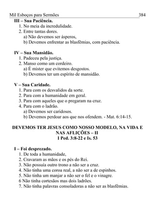 Mil Esboços para Sermões
III – Sua Paciência.
1. No meia da incredulidade.
2. Entre tantas dores.
a) Não devemos ser ásperos,
b) Devemos enfrentar as blasfêmias, com paciência.
IV – Sua Mansidão.
1. Padeceu pela justiça.
2. Manso como um cordeiro.
a) É mister que evitemos desgostos.
b) Devemos ter um espírito de mansidão.
V – Sua Caridade.
1. Para com os desvalidos da sorte.
2. Para com a humanidade em geral.
3. Para com aqueles que o pregaram na cruz.
4. Para com o ladrão.
a) Devemos ser caridosos.
b) Devemos perdoar aos que nos ofendem. - Mat. 6:14-15.
DEVEMOS TER JESUS COMO NOSSO MODELO, NA VIDA E
NAS AFLIÇÕES – II
I Ped. 3:8-22 e Is. 53
I – Foi desprezado.
1. De toda a humanidade,
2. Cravaram as mãos e os pés do Rei.
3. Não possuía outro trono a não ser a cruz.
4. Não tinha uma coroa real, a não ser a de espinhos.
5. Não tinha um manjar a não ser o fel e o vinagre.
6 Não tinha cortesãos mas dois ladrões.
7. Não tinha palavras consoladoras a não ser as blasfêmias.
384
 
