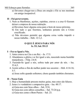 Mil Esboços para Sermões
a) Devemos chegar-nos a Deus em oração e Ele se nos mostrará
em amigo inseparável.
II – Foi perseverante.
1. Nem as blasfêmias, açoites, espinhas, cravos e a cruz O fizeram
deixar a empresa de nossa redenção.
a) Devemos fazer alguma coisa para o bem de nosso próximo.
b) Em tudo o que fizermos, tenhamos perante nós o Cristo
crucificado.
c) Não devemos permitir que alguma coisa venha impedir o
nosso trabalho. - Heb. 12:1,2.
O QUE É JESUS PARA NÓS
Is. 53; Sal. 55:13
I – Fez-se Igual a Nós.
1. Antes estava no Céu e era Rei. - Jo. 17:5.
2. Abandonou a glória e se fez igual a nós, nascendo numa humilde
manjedoura. - Filip. 2:6-8.
3. Fazendo-Se igual a nós, sofreu tudo por amor de nós. - Isa.
53:4,5.
4. Assim sofreu a fim de melhor poder nos socorrer. - Heb. 4:14-16;
5:7.
a) Jesus sofre quando sofremos; chora quando também choramos.
II – Nosso Guia
1. Hoje a humanidade procura muitos guias, mas estes são falazes.
2. Jesus é o verdadeiro e compassivo guia. - Isa. 48:17.
a) Guia-nos com Seus olhos. - Sal, 32:8,
b) Guia-nos com sábios conselhos. - Sal. 73:24 p.p.
c) Guia-nos como o Bom Pastor. - Sal. 23.
385
 