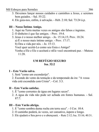 Mil Esboços para Sermões
3. Devemos lançar nossos cuidados e caminhos a Jesus, e seremos
bem guiados. - Sal. 55:22.
4. Ele guia-nos, enfim, à salvação. - Heb. 2:10; Sal. 73:24 ú.p.
III – Nosso Íntimo Amigo.
1. Aqui na Terra muitas vezes os amigos são falsos e ingratas.
2. O dinheiro é que faz amigos. - Prov. 19:4.
3. Jesus é o nosso melhor amigo. - Jo. 15:14,15; Prov. 18:24.
a) É o nosso mais íntimo amigo. - Prov. 17:17.
b) Deu a vida por nós. - Jo. 15:13.
Você quer aceitá-Lo como seu Guia e Amigo?
Venha a Ele e Ele o aceitará e nEle você encontrará paz. - Mateus
11:28.
UM REFÚGIO SEGURO
Isa. 32:2
I – Este Varão salva.
1. Será "como um esconderijo".
2. Esconde do vento da tentação e da tempestade da ira: "A vossa
vida está escondida com Cristo". - Col. 3:3.
II – Este Varão satisfaz.
1. É "como correntes de água em lugares secos".
2. A água da vida não pode ser achada em fontes humanas. - Sal.
87:7.
III – Este Varão abriga.
1. E "como sombra duma rocha em terra seca". - I Cor. 10:4.
2. O caminho poderá, ás vezes, ser cansativo, áspero e longo.
3. Ele ajudará o Seu povo e o abençoará. - Rute 2:12; Isa. 33:16; 40:31.
386
 