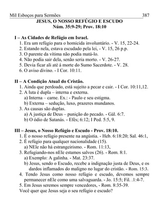 Mil Esboços para Sermões
JESUS, O NOSSO REFÚGIO E ESCUDO
Núm. 35:9-29; Prov. 18:10
I – As Cidades de Refúgio em Israel.
1. Era um refúgio para o homicida involuntário. - V. 15, 22-24.
2. Estando nela, estava escudado pela lei, - V. 15, 26 p.p.
3. O parente da vítima não podia matá-lo.
4. Não podia sair dela, senão seria morto. - V. 26-27.
5. Devia ficar ali até á morte do Sumo Sacerdote. - V. 28.
6. O aviso divino. - I Cor. 10:11.
II – A Condição AtuaI do Cristão.
1. Ainda que perdoado, está sujeito a pecar e cair. - I Cor. 10:11,12.
2. A luta é dupla – interna e externa.
a) Interna – carne. Ex.: - Paulo e seu estigma.
b) Externa – sedução, luxo, prazeres mundanos.
3. As causas são duplas.
a) A justiça de Deus – punição do pecado. - Gál. 6:7.
b) O ódio de Satanás. - Efés; 6:12; I Ped. 5:5, 9.
III – Jesus, o Nosso Refúgio e Escudo - Prov. 18:10.
1. É o nosso refúgio presente na angústia. - Heb. 6:18:20; Sal. 46:1,
2. É refúgio para qualquer nacionalidade (15).
a) NEle não há estrangeirismo. - Rom. 11:13,
3. Refugiando-nos nEle estamos salvos (26). - Rom. 8:1.
a) Exemplo: A galinha. - Mat. 23:37.
b) Jesus, sendo o Escudo, recebe a indignação justa de Deus, e os
dardos inflamados do maligno no lugar do cristão. - Rom. 15:3.
4. Tendo Jesus como nosso refúgio e escudo, devemos sempre
permanecer nEle como uma salvaguarda. - Jo. 15:5; Fil. .1:4-7.
5. Em Jesus seremos sempre vencedores, - Rom. 8:35-39.
Você quer que Jesus seja o seu refúgio e escudo?
387
 