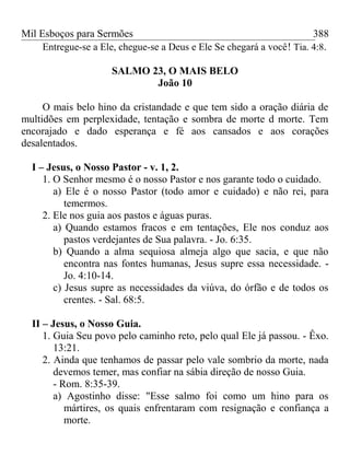 Mil Esboços para Sermões
Entregue-se a Ele, chegue-se a Deus e Ele Se chegará a você! Tia. 4:8.
SALMO 23, O MAIS BELO
João 10
O mais belo hino da cristandade e que tem sido a oração diária de
multidões em perplexidade, tentação e sombra de morte d morte. Tem
encorajado e dado esperança e fé aos cansados e aos corações
desalentados.
I – Jesus, o Nosso Pastor - v. 1, 2.
1. O Senhor mesmo é o nosso Pastor e nos garante todo o cuidado.
a) Ele é o nosso Pastor (todo amor e cuidado) e não rei, para
temermos.
2. Ele nos guia aos pastos e águas puras.
a) Quando estamos fracos e em tentações, Ele nos conduz aos
pastos verdejantes de Sua palavra. - Jo. 6:35.
b) Quando a alma sequiosa almeja algo que sacia, e que não
encontra nas fontes humanas, Jesus supre essa necessidade. -
Jo. 4:10-14.
c) Jesus supre as necessidades da viúva, do órfão e de todos os
crentes. - Sal. 68:5.
II – Jesus, o Nosso Guia.
1. Guia Seu povo pelo caminho reto, pelo qual Ele já passou. - Êxo.
13:21.
2. Ainda que tenhamos de passar pelo vale sombrio da morte, nada
devemos temer, mas confiar na sábia direção de nosso Guia.
- Rom. 8:35-39.
a) Agostinho disse: "Esse salmo foi como um hino para os
mártires, os quais enfrentaram com resignação e confiança a
morte.
388
 