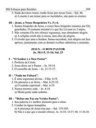 Mil Esboços para Sermões
3. Nada devemos temer, tendo Jesus por nosso Guia. - Sal. 46.
a) A morte é um temor para os incrédulos, não para os crentes.
III – Jesus, o Nosso Hospedeiro Vs. 5 e 6.
1. Somos hóspedes de Jesus, e como Seus hóspedes estamos por Ele
guardados. O costume oriental é o que fez Ló com os 3 anjos.
2. Não somente Ele nos oferece segurança, mas abundante alegria.
a) A religião cristã não é cinzas, mas óleo de alegria.
3. O cristão que ama o Senhor, Sumo-sacerdote, terá alegria em Seu
aprisco, juntamente com as demais ovelhas submissas e reunidas.
JESUS – O BOM PASTOR
Jo. 10:1-5, 11-16; Sal. 23
I – "O Senhor é o Meu Pastor"
1. Profecia de Cristo.
2. Jesus disse ser o Pastor. - Jo. 10:14.
3. O conselho de Jesus. - Jo. 21:15-17.
II – "Nada me Faltará".
1. É uma segurança divina. - Filip. 4:19.
2. Os pássaros e os lírios. - Mat. 6:25-32.
a) O sentido espiritual. - Mat. 6:33.
3. Nunca teremos sede. - Jo. 4:14.
a) Muita gente anda sedenta.
III – "Deitar-me Faz em Verdes Pastos".
1. Sua palavra é o melhor alimento para a alma.
2. Conduz às águas tranqüilas.
a) A presença de Jesus traz paz. - Sal. 119:105.
b) Não é a paz que o mundo oferece. Jo. 16:33; 14:27; Mt. 11:28-30.
389
 