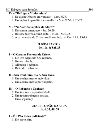Mil Esboços para Sermões
IV – "Refrigera Minha Alma".
1. De quem O busca em verdade. - Lam. 3:25.
2. Exemplos: O paralítico e a mulher. - Mat. 9:2-6; 9:20-22.
V – "No Vale da Sombra da Morte".
1. Descansar um pouco. - Isa. 26:20.
2. Ressuscitaremos com Cristo. - I Cor. 15:20.22,
3. A experiência de Cristo nos dá conforto. - I Cor. 15:4; 13-15.
O BOM PASTOR
Jo. 10:14; Sal. 23
I – O Caráter Pastoral de Cristo.
1. Ele tem adquirido Seu rebanho.
2. Guia o rebanho.
3. Alimenta o rebanho.
4. Defende o rebanho.
II – Seu Conhecimento de Seu Povo.
1. Um conhecimento individual.
2. Um conhecimento por simpatia,
III – O Rebanho o Conhece.
1. Um instinto – espontaneidade.
2. Um reconhecimento pessoal,
3. Uma segurança.
JESUS – O PÃO DA VIDA
Jo. 6:35, 48, 58
I – É o Pão Físico Suficiente?
1. Em parte, sim,
390
 