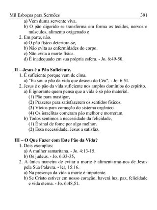 Mil Esboços para Sermões
a) Vem duma servente viva.
b) O pão digerido se transforma em forma os tecidos, nervos e
músculos, alimento oxigenado e
2. Em parte, não.
a) O pão físico deteriora-se,
b) Não evita as enfermidades do corpo.
c) Não evita a morte física.
d) É inadequado em sua própria esfera. - Jo. 6:49-50.
II – Jesus é o Pão Suficiente.
1. É suficiente porque vem de cima.
a) "Eu sou o pão da vida que desceu do Céu". - Jo. 6:51.
2. Jesus é o pão da vida suficiente nos amplos domínios do espírito.
a) É ignorante quem pensa que a vida é só pão material.
(1) Pão para mastigar,
(2) Prazeres para satisfazerem os sentidos físicos.
(3) Vícios para comoção do sistema orgânico.
(4) Os israelitas comeram pão melhor e morreram.
b) Todos sentimos a necessidade da felicidade,
(1) É sinal de fome por algo melhor.
(2) Essa necessidade, Jesus a satisfaz.
III – O Que Fazer com Este Pão da Vida?
1. Dois exemplos:
a) A mulher samaritana. - Jo. 4:13-15.
b) Os judeus. - Jo. 6:33-35,
2. A única maneira de evitar a morte é alimentarmo-nos de Jesus
pela Sua Palavra. - ler, 15:16.
a) Na presença da vida a morte é impotente.
b) Se Cristo estiver em nosso coração, haverá luz, paz, felicidade
e vida eterna. - Jo. 6:48,51.
391
 