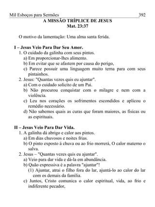 Mil Esboços para Sermões
A MISSÃO TRÍPLICE DE JESUS
Mat. 23:37
O motivo da lamentação: Uma alma santa ferida.
I – Jesus Veio Para Dar Seu Amor.
1. O cuidado da galinha com seus pintos.
a) Em proporcionar-lhes alimento.
b) Em evitar que se afastem por causa do perigo,
c) Parece possuir uma linguagem muito terna para com seus
pintainhos.
2. Jesus: "Quantas vezes quis eu ajuntar".
a) Com o cuidado solicito de um Pai.
b) Não procurou conquistar com o milagre e nem com a
violência.
c) Leu nos corações os sofrimentos escondidos e aplicou o
remédio necessário.
d) Não sabemos quais as curas que foram maiores, as físicas ou
as espirituais.
II – Jesus Veio Para Dar Vida.
1. A galinha dá abrigo e calor aos pintos.
a) Em dias chuvosos e noites frias.
b) O pinto exposto á chuva ou ao frio morrerá, O calor materno o
salva.
2. Jesus – "Quantas vezes quis eu ajuntar".
a) Veio para dar vida e dá-la em abundância.
b) Quão expressiva é a palavra "ajuntar"!
(1) Ajuntar, atrai o filho fora do lar, ajuntá-lo ao calor do lar
com os demais da família.
c) Juntos, Cristo comunica o calor espiritual, vida, ao frio e
indiferente pecador,
392
 