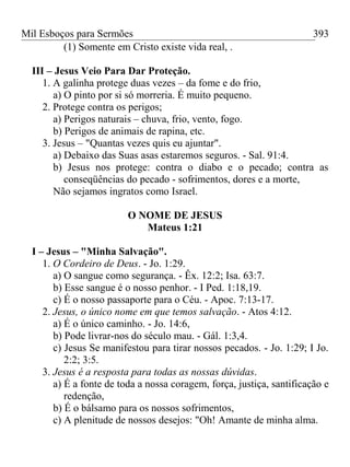 Mil Esboços para Sermões
(1) Somente em Cristo existe vida real, .
III – Jesus Veio Para Dar Proteção.
1. A galinha protege duas vezes – da fome e do frio,
a) O pinto por si só morreria. É muito pequeno.
2. Protege contra os perigos;
a) Perigos naturais – chuva, frio, vento, fogo.
b) Perigos de animais de rapina, etc.
3. Jesus – "Quantas vezes quis eu ajuntar".
a) Debaixo das Suas asas estaremos seguros. - Sal. 91:4.
b) Jesus nos protege: contra o diabo e o pecado; contra as
conseqüências do pecado - sofrimentos, dores e a morte,
Não sejamos ingratos como Israel.
O NOME DE JESUS
Mateus 1:21
I – Jesus – "Minha Salvação".
1. O Cordeiro de Deus. - Jo. 1:29.
a) O sangue como segurança. - Êx. 12:2; Isa. 63:7.
b) Esse sangue é o nosso penhor. - I Ped. 1:18,19.
c) É o nosso passaporte para o Céu. - Apoc. 7:13-17.
2. Jesus, o único nome em que temos salvação. - Atos 4:12.
a) É o único caminho. - Jo. 14:6,
b) Pode livrar-nos do século mau. - Gál. 1:3,4.
c) Jesus Se manifestou para tirar nossos pecados. - Jo. 1:29; I Jo.
2:2; 3:5.
3. Jesus é a resposta para todas as nossas dúvidas.
a) É a fonte de toda a nossa coragem, força, justiça, santificação e
redenção,
b) É o bálsamo para os nossos sofrimentos,
c) A plenitude de nossos desejos: "Oh! Amante de minha alma.
393
 