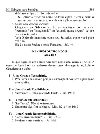 Mil Esboços para Sermões
d) Nosso amigo e irmão mais velho.
S. Bernardo disse: "O nome de Jesus é para o crente como o
mel na boca, a música no ouvido e um júbilo no coração."
4. Como você aprecia a Jesus?
Chegue-se ao Salvador e não se conforme com o estar
"pensando" ou "imaginando" ou "estando quase seguro" de que
Jesus é o Salvador.
Veja-O tão distintamente como seu Salvador, como você pode
ver o sol.
Ele é a nossa Rocha; a nossa Fortaleza. - Sal. 46.
"NENHUM OUTRO NOME"
Atos 4:12
O que significa um nome? Um bom nome está acima de rubis. O
nome de Jesus é o mais poderoso do universo: abre sepulturas, fecha o
Céu, derrota o diabo.
I – Uma Grande Necessidade.
1. Precisamos nos salvar, porque estamos perdidos, sem esperança e
sem auxílio.
II – Uma Grande Possibilidade.
1. "Salvação" – Esta é a obra de Cristo. - Luc. 19:10.
III – Uma Grande Autoridade.
1. Seu "nome", Não há outro nome.
2. Seu nome significa salvação. - Mat. 1:21; Atos 10:43.
IV – Uma Grande Responsabilidade.
1. "Nenhum outro nome". - I Tim. 2:5-6.
2. Nenhum outro caminho. - Jo. 14:6.
394
 