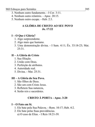 Mil Esboços para Sermões
3. Nenhum outro fundamento. - I Cor. 3:11.
4. Nenhum outro relatório. - Apoc. 20:15.
5. Nenhum outro escape. - Heb. 2:3.
A GLÓRIA DE CRISTO AO SEU POVO
Jo. 17:22
I – O Que é Glória?
1. Algo surpreendente.
2. Algo mais que humano.
3. Uma demonstração divina. - I Sam. 4:11; Êx. 33:18-23; Mat.
25:31.
II – A Glória de Cristo
1. Sua filiação.
2. União com Deus.
3. Perfeição de atributos.
4. Autoridade real.
5. Divina. - Mat. 25:31.
III – A Glória do Seu Povo.
1. São filhos de Deus.
2. São um com Cristo Jesus.
3. Refletem Sua natureza,
4. Serão reis e sacerdotes.
CRISTO À PORTA - Apoc. 3:20
I – O Fato em Si.
1. Ele bate pela Sua Palavra. - Rom. 10:17; Heb. 4:2.
2. Ele bate pelas Suas providências.
a) O caso de Elias. - I Reis 18:21-39.
395
 
