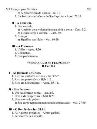 Mil Esboços para Sermões
b) A ressurreição de Lázaro. - Jo. 11.
3. Ele bate pela influência do Seu Espírito. - Apoc. 22:17.
II – A Condição.
1. Boa vontade.
a) A pessoa deve voluntariamente abrir a porta. - Cant. 5:2.
b) Ele não força a entrada. - Cant. 5:6.
2. Esforço.
a) Significa sacrifício. - Mat. 19:29.
III – A Promessa.
1. União. - Apoc. 3:20.
2. Comunhão.
3. Companheirismo.
"SENDO RICO SE FEZ POBRE"
II Cor. 8:9
I – As Riquezas de Cristo.
1. Rico em atributos divinos. - Isa. 9:6-7.
2. Rico em possessões. - Heb. 1:2.
3. Rico em homenagens. - Apoc. 4:8-11,
II – Sua Pobreza.
1. Um nascimento pobre. - Luc. 2:7.
2. Uma vida paupérrima. - Mat. 8:20.
3. Uma morte de pobre.
a) Seu corpo repousou num túmulo emprestado. - Mat. 27:60.
III – O Resultado - Isa. 53:11.
1. As riquezas presentes – Almas ganhas.
2. Perspectiva de aumento.
396
 