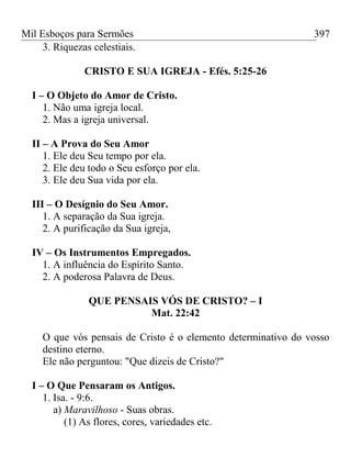 Mil Esboços para Sermões
3. Riquezas celestiais.
CRISTO E SUA IGREJA - Efés. 5:25-26
I – O Objeto do Amor de Cristo.
1. Não uma igreja local.
2. Mas a igreja universal.
II – A Prova do Seu Amor
1. Ele deu Seu tempo por ela.
2. Ele deu todo o Seu esforço por ela.
3. Ele deu Sua vida por ela.
III – O Desígnio do Seu Amor.
1. A separação da Sua igreja.
2. A purificação da Sua igreja,
IV – Os Instrumentos Empregados.
1. A influência do Espírito Santo.
2. A poderosa Palavra de Deus.
QUE PENSAIS VÓS DE CRISTO? – I
Mat. 22:42
O que vós pensais de Cristo é o elemento determinativo do vosso
destino eterno.
Ele não perguntou: "Que dizeis de Cristo?"
I – O Que Pensaram os Antigos.
1. Isa. - 9:6.
a) Maravilhoso - Suas obras.
(1) As flores, cores, variedades etc.
397
 