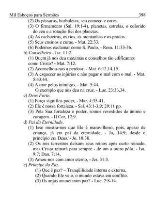 Mil Esboços para Sermões
(2) Os pássaros, borboletas, seu começo e cores.
(3) O firmamento (Sal. 19:1-4), planetas, estrelas, o colorido
do céu e a rotação fiei dos planetas.
(4) As cachoeiras, os rios, as montanhas e os prados.
(5) Seus ensinos e curas. - Mat. 22:33.
(6) Podemos exclamar como S. Paulo. - Rom. 11:33-36.
b) Conselheiro - Isa. 11:2.
(1) Quem já nos deu máximas e conselhos tão edificantes
como Cristo? - Mat. 7:12.
(2) Aconselhou-nos a perdoar, - Mat. 6:12,14,15.
(3) A esquecer as injúrias e não pagar o mal com o mal. - Mat.
5:43,44.
(4) A orar pelos inimigos. - Mat. 5:44.
O exemplo que nos deu na cruz. - Luc. 23:33,34.
c) Deus Forte.
(1) Força significa poder, - Mar. 4:35-41.
(2) Ele é nossa fortaleza. - Sal. 43:1-3,9; 29:11 pp.
(3) Pela Sua fortaleza e poder, somos revestidos de ânimo e
coragem. - II Cor, 12:9.
d) Pai da Eternidade.
(1) Isso mostra-nos que Ele é maravilhoso, pois, apesar de
criança, já era pai da eternidade, - Jo, 14:9; desde o
princípio era Deus. - Jo, 10:30.
(2) Os reis terrestres deixam seus reinos após curto reinado,
mas Cristo reinará para sempre - de um a outro pólo. - Isa,
9:7; Dan. 7:14,
(3) Amou-nos com amor eterno, - Jer. 31:3.
e) Príncipe da Paz.
(1) Que é paz? – Tranqüilidade interna e externa,
(2) Quando Ele veio, o mundo estava em conflito.
(3) Os anjos anunciaram paz? - Luc. 2:8-14.
398
 