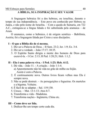 Mil Esboços para Sermões
A BÍBLIA, SUA INSPIRAÇÃO E SEU VALOR
A linguagem hebraica foi a dos hebreus, ou israelitas, durante o
tempo de sua independência. – Este povo era conhecido por Hebreu ou
Judeu, e não pelo nome de Israelita. – Com a queda de Samaria, em 722
A.C., extinguiu-se a língua falada e foi substituída pela aramaica – de
Aram.
O aramaico, como o hebraico, é de origem semítica – Babilônia,
Assíria; foi a linguagem falada por Cristo e seus discípulos.
I – O que a Bíblia diz de si mesma.
1. Diz ser a Palavra de Deus. - II Sam. 23:2; Jer. 1:9; Ez. 3:4.
2. Diz ser a verdade. - João 17:17; 10:35.
3. O Espírito Santo dirigiu a mente dos homens de Deus para
escrevê-la. - I Cor. 2:13; II Ped. 1:20,21; Heb. 1:1,2.
II – Ela é uma palavra viva. - I Ped. 1:23; Heb. 4:12.
1. Dá vida. - João 11. - A criação. - João 1:1-4.
a) Aparentemente não há vida no grão de milho ou feijão.
Assim é com a Palavra.
2. É continuamente nova. Outros livros ficam velhos mas Ela é
sempre nova.
3. Não se pode destruir. – As perseguições e fogueiras. Os martelos
e a bigorna. Voltaire.
4. É fácil de se adaptar. - Sal. 119:130.
5. Cresce. – Mat. 13:1-13; Atos 6:7.
6. Transforma a vida - Madalena.
7. Transforma nações - Inglaterra, China etc.
III – Como deve ser lida.
1. Dedicar-lhe um tempo certo cada dia.
40
 