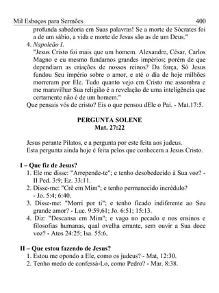Mil Esboços para Sermões
profunda sabedoria em Suas palavras! Se a morte de Sócrates foi
a de um sábio, a vida e morte de Jesus são as de um Deus."
4. Napoleão I.
"Jesus Cristo foi mais que um homem. Alexandre, César, Carlos
Magno e eu mesmo fundamos grandes impérios; porém de que
dependiam as criações de nossos reinos? Da força, Só Jesus
fundou Seu império sobre o amor, e até o dia de hoje milhões
morreram por Ele. Tudo quanto vejo em Cristo me assombra e
me maravilhar Sua religião é a revelação de uma inteligência que
certamente não é de um homem."
Que pensais vós de cristo? Eis o que pensou dEle o Pai. - Mat.17:5.
PERGUNTA SOLENE
Mat. 27:22
Jesus perante Pilatos, e a pergunta por este feita aos judeus.
Esta pergunta ainda hoje é feita pelos que conhecem a Jesus Cristo.
I – Que fiz de Jesus?
1. Ele me disse: "Arrepende-te"; e tenho desobedecido à Sua voz? -
II Ped. 3:9; Ez. 33:11.
2. Disse-me: "Crê em Mim"; e tenho permanecido incrédulo?
- Jo. 5:4; 6:40.
3. Disse-me: "Morri por ti"; e tenho ficado indiferente ao Seu
grande amor? - Luc. 9:59,61; Jo. 6:51; 15:13.
4. Diz: "Descansa em Mim"; e vago no pecado e nos ensinos e
filosofias humanas, qual ovelha errante, sem ouvir a Sua doce
voz? - Atos 24:25; Isa. 55:6,
II – Que estou fazendo de Jesus?
1. Estou me opondo a Ele, como os judeus? - Mat, 12:30.
2. Tenho medo de confessá-Lo, como Pedro? - Mar. 8:38.
400
 