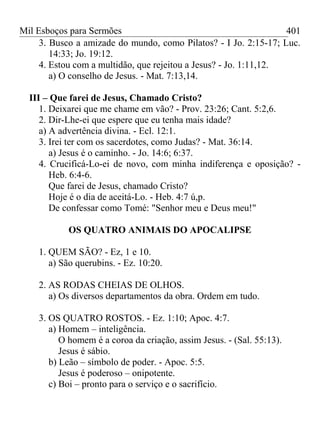 Mil Esboços para Sermões
3. Busco a amizade do mundo, como Pilatos? - I Jo. 2:15-17; Luc.
14:33; Jo. 19:12.
4. Estou com a multidão, que rejeitou a Jesus? - Jo. 1:11,12.
a) O conselho de Jesus. - Mat. 7:13,14.
III – Que farei de Jesus, Chamado Cristo?
1. Deixarei que me chame em vão? - Prov. 23:26; Cant. 5:2,6.
2. Dir-Lhe-ei que espere que eu tenha mais idade?
a) A advertência divina. - Ecl. 12:1.
3. Irei ter com os sacerdotes, como Judas? - Mat. 36:14.
a) Jesus é o caminho. - Jo. 14:6; 6:37.
4. Crucificá-Lo-ei de novo, com minha indiferença e oposição? -
Heb. 6:4-6.
Que farei de Jesus, chamado Cristo?
Hoje é o dia de aceitá-Lo. - Heb. 4:7 ú,p.
De confessar como Tomé: "Senhor meu e Deus meu!"
OS QUATRO ANIMAIS DO APOCALIPSE
1. QUEM SÃO? - Ez, 1 e 10.
a) São querubins. - Ez. 10:20.
2. AS RODAS CHEIAS DE OLHOS.
a) Os diversos departamentos da obra. Ordem em tudo.
3. OS QUATRO ROSTOS. - Ez. 1:10; Apoc. 4:7.
a) Homem – inteligência.
O homem é a coroa da criação, assim Jesus. - (Sal. 55:13).
Jesus é sábio.
b) Leão – símbolo de poder. - Apoc. 5:5.
Jesus é poderoso – onipotente.
c) Boi – pronto para o serviço e o sacrifício.
401
 