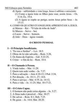 Mil Esboços para Sermões
d) Águia – sublimidade e vista longa. Jesus é sublime e onisciente.
(1) Como a águia trata os filhos para voar, assim Jesus. - Os.
5:14; Êx. 19:4.
(2) A águia se expõe ao perigo, assim Jesus pelos Seus. - Jo.
15:13.
4. COMO OS QUATRO EVANGELHOS APRESENTAM A JESUS.
a) Mateus – Rei – "O leão da tribo de Judá".
b) Marcos – Servo – boi.
c) Lucas – Servo – homem.
d) João – Deus – águia voando.
O CRISTO PESSOAL
I – O Princípio Insuficiente.
1. "Eu sou o Senhor". - Lev. 18:5.
2. Obras da lei não salvarão. - Rom. 3:20,
3. Os frutos do Espírito. - Gál. 5:22-25,
4. Cristo – o fim da lei. - Rom. 10:4.
II – O Chamado à Pessoa.
1. Vinde todos. - Mat. 11:28.
2. Quem tem sede venha. - Jo. 7:37.
3. Para a salvação. - Atos 4:10-12; I Ped. 2:24,
4. Por direção. - Jo. 10:11, 27; 14:6.
5. Para o serviço. - Mat. 4:19; Jo. 14:12,
6. Para a vida. - Jo. 11:25; Mar. 10:17-21.
III – O Cristo Capaz.
1. O homem não pode coisa alguma. - Jo. 3:27.
2. A Deus tudo é possível. - Mar. 10:27.
3. De salvar. - Rom. 8:1; Heb. 7:25.
4. De guiar. - Jo. 14:6; Mat. 28:20.
402
 