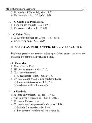 Mil Esboços para Sermões
5. De servir. - Efés. 6:5-8; Mat. 21:21.
6. De dar vida. - Jo. 10:28; Gál. 2:20.
IV – O Cristo que Permanece.
1. Fará em nós morada. - Jo. 14:23.
2. Permanecer nEle. - Jo. 15:4-8.
V – O Cristo Novo.
1. O que permanecer em Cristo. - Jo. 15:4-8.
2. Cristo vive nele. - Gál. 2:20.
EU SOU O CAMINHO, A VERDADE E A VIDA" - Jo. 14:6
Podemos pensar em muitas coisas que Cristo possa ser para nós,
mas Ele é o caminho, a verdade e vida,
I – O Caminho.
1. Verdadeiro – Cruz.
2. Há dois caminhos. - Mat. 7:13.
3. Qual escolheremos?
a) A decisão de Josué. - Jos. 24:15.
4. Cristo é o caminho que nos conduz a Deus.
a) É o nosso intercessor. - I Jo. 2:1.
b) Andemos nEle e Ele em nós.
II – A Verdade.
1. A fonte da verdade. - Jo. 1:17; 17:17.
2. Sua Palavra é verdadeira. - Sal. 119:160.
3. Cristo é a Palavra. - Jo. 1:1.
4. Cristo é a verdade personificada. - Jo. 14:16.
a) Satanás é a mentira. - Jo. 8:44.
b) Por isso muitos não aceitam a verdade.
403
 