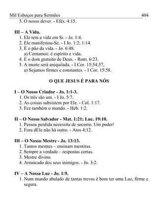 Mil Esboços para Sermões
5. O nosso dever. - Efés. 4:15.
III – A Vida.
1. Ele tem a vida em Si. - Jo. 1:4.
2. Ele manifestou-Se. - I Jo. 1:2; 1:14.
3. É o pão da vida. - Jo. 6:48.
a) Comamos: é espírito e vida.
4. É o dom gratuito de Deus. - Rom. 6:23.
5. A morte será aniquilada. - I Cor. 15:54.57,
a) Sejamos firmes e constantes. - I Cor. 15:58.
O QUE JESUS É PARA NÓS
I – O Nosso Criador - Jo. 1:1-3.
1. Os três são um. - I Jo. 5:7.
2. As coisas subsistem por Ele. - Col. 1:17.
3. Fez também o mundo. - Heb. 1:2.
II – O Nosso Salvador - Mat. 1:21; Luc. 19:10.
1. Pessoa perdida necessita de socorro. Um poder!
2. Fora dEle não há outro. - Atos 4:12.
III – O Nosso Mestre - Jo. 13:13.
1. Tantos mestres – ensinam mentiras.
2. Sempre a verdade – respostas certas.
3. Mestre divino.
4. Arrancado dos seus inimigos. - Jo. 3:2.
IV – A Nossa Luz - Jo. 1:9.
1. Num mundo abalado de tantas trevas é bom ter uma Luz, firme e
segura.
404
 