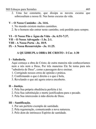 Mil Esboços para Sermões
2. Uma luz constante, que dissipa as nuvens escuras que
sobressaltam a nossa fé. Nas horas escuras da vida.
V – O Nosso Caminho - Jo. 14:6.
1. No mundo existem muitos caminhos.
2. Se o homem não entrar neste caminho, está perdido para sempre.
VI – O Nosso Pão e Água da Vida - Jo. 6:51-7:37.
VII – O Nosso Advogado - I Jo. 2:1.
VIII - A Nossa Porta - Jo. 10:9.
IX - A Nossa Ressurreição - Jo. 11:25.
A QUÁDRUPLA OBRA DE CRISTO - I Cor. 1:30
I – Sabedoria.
Aqui começa a obra de Cristo; de outra maneira não conheceríamos
nem a nós nem a Deus, Por três maneiras Ele Se torna para nós
"sabedoria de Deus", como a passagem deve ensinar.
1. Corrigindo nossos erros de opinião e prática.
2. Confirmando o que é direito e o que é bola,
3. Revelando o que até agora estava encoberto.
II – Justiça.
1. Pela Sua própria obediência perfeita à lei.
2. Feia Sua substituição e morte justificadora para o pecado.
3. Pela Sua intercessão à mão direita de Deus.
III – Santificação.
1. Por um perfeito exemplo de santidade.
2. Pela regeneração, comunicando a nova natureza.
3. Pelo dom do intrínseco Espírito de santidade.
405
 