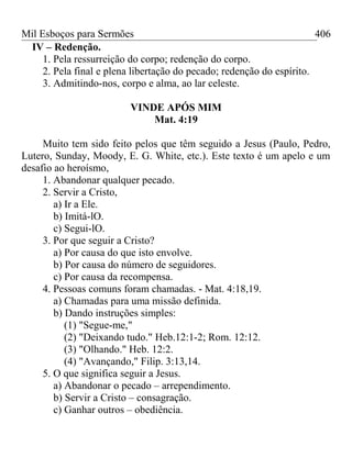 Mil Esboços para Sermões
IV – Redenção.
1. Pela ressurreição do corpo; redenção do corpo.
2. Pela final e plena libertação do pecado; redenção do espírito.
3. Admitindo-nos, corpo e alma, ao lar celeste.
VINDE APÓS MIM
Mat. 4:19
Muito tem sido feito pelos que têm seguido a Jesus (Paulo, Pedro,
Lutero, Sunday, Moody, E. G. White, etc.). Este texto é um apelo e um
desafio ao heroísmo,
1. Abandonar qualquer pecado.
2. Servir a Cristo,
a) Ir a Ele.
b) Imitá-lO.
c) Segui-lO.
3. Por que seguir a Cristo?
a) Por causa do que isto envolve.
b) Por causa do número de seguidores.
c) Por causa da recompensa.
4. Pessoas comuns foram chamadas. - Mat. 4:18,19.
a) Chamadas para uma missão definida.
b) Dando instruções simples:
(1) "Segue-me,"
(2) "Deixando tudo." Heb.12:1-2; Rom. 12:12.
(3) "Olhando." Heb. 12:2.
(4) "Avançando," Filip. 3:13,14.
5. O que significa seguir a Jesus.
a) Abandonar o pecado – arrependimento.
b) Servir a Cristo – consagração.
c) Ganhar outros – obediência.
406
 