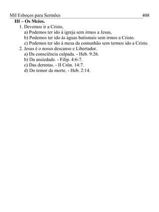 Mil Esboços para Sermões
III – Os Meios.
1. Devemos ir a Cristo,
a) Podemos ter ido à igreja sem irmos a Jesus,
b) Podemos ter ido às águas batismais sem irmos a Cristo.
c) Podemos ter ido à mesa da comunhão sem termos ido a Cristo.
2. Jesus é o nosso descanso e Libertador.
a) Da consciência culpada. - Heb. 9:26.
b) Da ansiedade. - Filip. 4:6-7.
c) Das derrotas. - II Crôn. 14:7.
d) Do temor da morte. - Heb. 2:14.
408
 