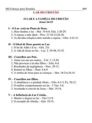 Mil Esboços para Sermões
LAR DO CRISTÃO
O LAR E A FAMÍLIA DO CRISTÃO
Josué 24:15
I – O Lar -está no Plano de Deus.
1. Deus fundou o lar. - Mat. 19:4-6; Gên. 1:28-29.
2. A esposa e mãe ideal. - Prov. 31:10-12,26-28.
3. As devidas relações entre marido e esposa. - Efés. 5:23-31.
II – O Ideal de Deus quanto ao Lar.
1. O lar de Adão e Eva. - Gên. 2:8.
2. A vida de Jesus no lar. - Luc. 2 :39-40, 51-52.
III – Conselhos aos Pais.
1. Amai-vos uns aos outros. - Col. 3 :13,20.
2. Não provocar a ira dos filhos. - Efés. 6:4.
3. Resultados de negligência. - Prov. 29:15.
4. Instruir os filhos. - Deut. 6:4-9.
5. A estima de Jesus para as crianças. - Mat. 18:2-6,10,14.
IV – Conselhos aos filhos.
1. A obediência e a piedade filiais. - Efés. 6:1-3; Êx. 20:12.
2. O melhor comportamento no lar. - I Tim. 5:4.
3. Aceitando o convite de Jesus. - Mat. 19:14,
V – A Influência do Lar Cristão.
1. Manter a alegria no lar. - Tito 2:2-9.
2. O exemplo da Abraão. - Gên. 18:19.
409
 