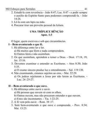 Mil Esboços para Sermões
2. Estudá-la com reverência - João 8:47; Luc. 8:47 - e pedir sempre
o auxilio do Espírito Santo para podermos compreendê-la. - João
14:26.
3. Lê-la com um lápis na mão.
4. Procurar tirar um proveito pessoal da leitura.
UMA TRÍPLICE BÊNÇÃO
Apoc. 1:3
O lugar, quem escreveu e sob que circunstâncias.
I – Bem-aventurado o que lê.
1. Há diferença entre ler e ler.
a) Há muitos que lêem e nada compreendem.
b) Outros lêem e não assimilam.
2. Os que assimilam, aprendem a temer a Deus. - Deut. 17:18, 19;
Jer. 15:16.
3. Devemos examinar e entender as Escrituras. - Atos 8:30; João
5:35.
a) O exame sincero produz luz e entendimento. - Sal. 119:130.
4. Não examinando, estamos sujeitos ao erro, - Mat. 22:29.
a) Os judeus rejeitaram a Jesus por não lerem as Escrituras. -
Luc. 24 :25-27.
II – Bem-aventurado o que ouve.
1. Há diferença entre ouvir e ouvir.
a) Há pessoas que ouvem só com os olhos.
b) Outras ouvem, mas não procuram entender o que ouvem.
e) Estes são inconstantes. - Tia. 1:22-25.
2. A fé vem pelo ouvir. - Rom. 10 :17.
3. Será bem-aventurado o que ouve e compreende. - Prov. 8:34;
Mat. 13:23.
41
 