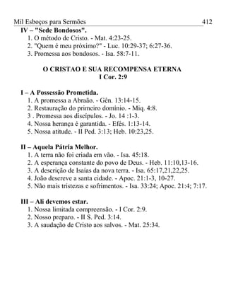 Mil Esboços para Sermões
IV – "Sede Bondosos".
1. O método de Cristo. - Mat. 4:23-25.
2. "Quem é meu próximo?" - Luc. 10:29-37; 6:27-36.
3. Promessa aos bondosos. - Isa. 58:7-11.
O CRISTAO E SUA RECOMPENSA ETERNA
I Cor. 2:9
I – A Possessão Prometida.
1. A promessa a Abraão. - Gên. 13:14-15.
2. Restauração do primeiro domínio. - Miq. 4:8.
3 . Promessa aos discípulos. - Jo. 14 :1-3.
4. Nossa herança é garantida. - Efés. 1:13-14.
5. Nossa atitude. - II Ped. 3:13; Heb. 10:23,25.
II – Aquela Pátria Melhor.
1. A terra não foi criada em vão. - Isa. 45:18.
2. A esperança constante do povo de Deus. - Heb. 11:10,13-16.
3. A descrição de Isaías da nova terra. - Isa. 65:17,21,22,25.
4. João descreve a santa cidade. - Apoc. 21:1-3, 10-27.
5. Não mais tristezas e sofrimentos. - Isa. 33:24; Apoc. 21:4; 7:17.
III – Ali devemos estar.
1. Nossa limitada compreensão. - I Cor. 2:9.
2. Nosso preparo. - II S. Ped. 3:14.
3. A saudação de Cristo aos salvos. - Mat. 25:34.
412
 