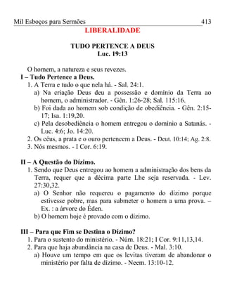 Mil Esboços para Sermões
LIBERALIDADE
TUDO PERTENCE A DEUS
Luc. 19:13
O homem, a natureza e seus revezes.
I – Tudo Pertence a Deus.
1. A Terra e tudo o que nela há. - Sal. 24:1.
a) Na criação Deus deu a possessão e domínio da Terra ao
homem, o administrador. - Gên. 1:26-28; Sal. 115:16.
b) Foi dada ao homem sob condição de obediência. - Gên. 2:15-
17; Isa. 1:19,20.
c) Pela desobediência o homem entregou o domínio a Satanás. -
Luc. 4:6; Jo. 14:20.
2. Os céus, a prata e o ouro pertencem a Deus. - Deut. 10:14; Ag. 2:8.
3. Nós mesmos. - I Cor. 6:19.
II – A Questão do Dízimo.
1. Sendo que Deus entregou ao homem a administração dos bens da
Terra, requer que a décima parte Lhe seja reservada. - Lev.
27:30,32.
a) O Senhor não requereu o pagamento do dízimo porque
estivesse pobre, mas para submeter o homem a uma prova. –
Ex. : a árvore do Éden.
b) O homem hoje é provado com o dízimo.
III – Para que Fim se Destina o Dízimo?
1. Para o sustento do ministério. - Núm. 18:21; I Cor. 9:11,13,14.
2. Para que haja abundância na casa de Deus. - Mal. 3:10.
a) Houve um tempo em que os levitas tiveram de abandonar o
ministério por falta de dízimo. - Neem. 13:10-12.
413
 