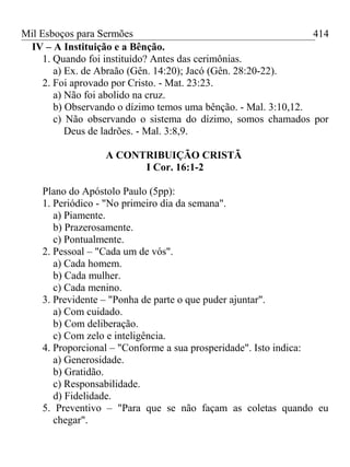 Mil Esboços para Sermões
IV – A Instituição e a Bênção.
1. Quando foi instituído? Antes das cerimônias.
a) Ex. de Abraão (Gên. 14:20); Jacó (Gên. 28:20-22).
2. Foi aprovado por Cristo. - Mat. 23:23.
a) Não foi abolido na cruz.
b) Observando o dízimo temos uma bênção. - Mal. 3:10,12.
c) Não observando o sistema do dízimo, somos chamados por
Deus de ladrões. - Mal. 3:8,9.
A CONTRIBUIÇÃO CRISTÃ
I Cor. 16:1-2
Plano do Apóstolo Paulo (5pp):
1. Periódico - "No primeiro dia da semana".
a) Piamente.
b) Prazerosamente.
c) Pontualmente.
2. Pessoal – "Cada um de vós".
a) Cada homem.
b) Cada mulher.
c) Cada menino.
3. Previdente – "Ponha de parte o que puder ajuntar".
a) Com cuidado.
b) Com deliberação.
c) Com zelo e inteligência.
4. Proporcional – "Conforme a sua prosperidade". Isto indica:
a) Generosidade.
b) Gratidão.
c) Responsabilidade.
d) Fidelidade.
5. Preventivo – "Para que se não façam as coletas quando eu
chegar".
414
 