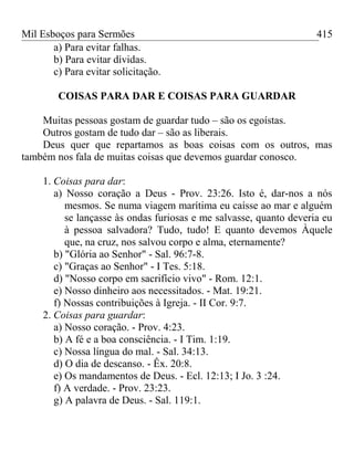 Mil Esboços para Sermões
a) Para evitar falhas.
b) Para evitar dívidas.
c) Para evitar solicitação.
COISAS PARA DAR E COISAS PARA GUARDAR
Muitas pessoas gostam de guardar tudo – são os egoístas.
Outros gostam de tudo dar – são as liberais.
Deus quer que repartamos as boas coisas com os outros, mas
também nos fala de muitas coisas que devemos guardar conosco.
1. Coisas para dar:
a) Nosso coração a Deus - Prov. 23:26. Isto é, dar-nos a nós
mesmos. Se numa viagem marítima eu caísse ao mar e alguém
se lançasse às ondas furiosas e me salvasse, quanto deveria eu
à pessoa salvadora? Tudo, tudo! E quanto devemos Àquele
que, na cruz, nos salvou corpo e alma, eternamente?
b) "Glória ao Senhor" - Sal. 96:7-8.
c) "Graças ao Senhor" - I Tes. 5:18.
d) "Nosso corpo em sacrifício vivo" - Rom. 12:1.
e) Nosso dinheiro aos necessitados. - Mat. 19:21.
f) Nossas contribuições à Igreja. - II Cor. 9:7.
2. Coisas para guardar:
a) Nosso coração. - Prov. 4:23.
b) A fé e a boa consciência. - I Tim. 1:19.
c) Nossa língua do mal. - Sal. 34:13.
d) O dia de descanso. - Êx. 20:8.
e) Os mandamentos de Deus. - Ecl. 12:13; I Jo. 3 :24.
f) A verdade. - Prov. 23:23.
g) A palavra de Deus. - Sal. 119:1.
415
 