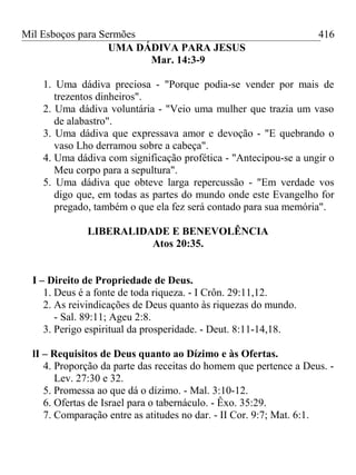 Mil Esboços para Sermões
UMA DÁDIVA PARA JESUS
Mar. 14:3-9
1. Uma dádiva preciosa - "Porque podia-se vender por mais de
trezentos dinheiros".
2. Uma dádiva voluntária - "Veio uma mulher que trazia um vaso
de alabastro".
3. Uma dádiva que expressava amor e devoção - "E quebrando o
vaso Lho derramou sobre a cabeça".
4. Uma dádiva com significação profética - "Antecipou-se a ungir o
Meu corpo para a sepultura".
5. Uma dádiva que obteve larga repercussão - "Em verdade vos
digo que, em todas as partes do mundo onde este Evangelho for
pregado, também o que ela fez será contado para sua memória".
LIBERALIDADE E BENEVOLÊNCIA
Atos 20:35.
I – Direito de Propriedade de Deus.
1. Deus é a fonte de toda riqueza. - I Crôn. 29:11,12.
2. As reivindicações de Deus quanto às riquezas do mundo.
- Sal. 89:11; Ageu 2:8.
3. Perigo espiritual da prosperidade. - Deut. 8:11-14,18.
lI – Requisitos de Deus quanto ao Dízimo e às Ofertas.
4. Proporção da parte das receitas do homem que pertence a Deus. -
Lev. 27:30 e 32.
5. Promessa ao que dá o dízimo. - Mal. 3:10-12.
6. Ofertas de Israel para o tabernáculo. - Êxo. 35:29.
7. Comparação entre as atitudes no dar. - II Cor. 9:7; Mat. 6:1.
416
 