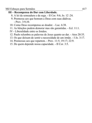 Mil Esboços para Sermões
III – Recompensa do Dar com Liberdade.
8. A lei da semeadura e da sega. - II Cor. 9:6; Jo. 12 :24.
9. Promessa aos que honram a Deus com suas dádivas.
- Prov. 3:9,10.
10. Como Deus recompensa ao doador. - Luc. 6:38.
11. As bênçãos podem demorar mas são garantidas. - Ecl. 11:1.
IV - Liberalidade entre os Irmãos.
12. Paulo relembra as palavras de Jesus quanto ao dar. - Atos 20:35.
13. Os que deixam de sentir a necessidade de um irmão. - I Jo. 3:17.
14. Promessas aos que repartem. - Prov. 11:5; 19:17; 22:9.
15. De quem depende nossa capacidade. - II Cor. 3:5.
417
 