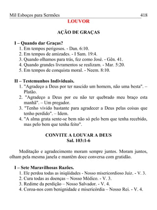 Mil Esboços para Sermões
LOUVOR
AÇÃO DE GRAÇAS
I – Quando dar Graças?
1. Em tempos perigosos. - Dan. 6:10.
2. Em tempos de amizades. - I Sam. 19:4.
3. Quando olhamos para trás, fez como José. - Gên. 41.
4. Quando grandes livramentos se realizam. - Mar. 5:20.
5. Em tempos de conquista moral. - Neem. 8:10.
II – Testemunhos Individuais.
1. "Agradeço a Deus por ter nascido um homem, não uma besta". –
Platão.
2. "Agradeço a Deus por eu não ter quebrado meu braço esta
manhã". – Um pregador.
3. "Tenho vivido bastante para agradecer a Deus pelas coisas que
tenho perdido". – Idem.
4. "A alma grata sente-se bem não só pelo bem que tenha recebido,
mas pelo bem que tenha feito".
CONVITE A LOUVAR A DEUS
Sal. 103:1-6
Meditação e agradecimento moram sempre juntos. Moram juntos,
olham pela mesma janela e mantêm doce conversa com gratidão.
I – Sete Maravilhosas Razões.
1. Ele perdoa todas as iniqüidades - Nosso misericordioso Juiz. - V. 3.
2. Cura todas as doenças – Nosso Médico. - V. 3.
3. Redime da perdição – Nosso Salvador. - V. 4.
4. Coroa-nos com benignidade e misericórdia – Nosso Rei. - V. 4.
418
 