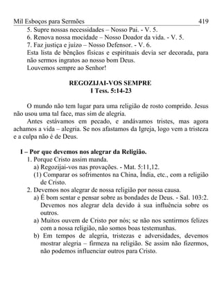 Mil Esboços para Sermões
5. Supre nossas necessidades – Nosso Pai. - V. 5.
6. Renova nossa mocidade – Nosso Doador da vida. - V. 5.
7. Faz justiça e juízo – Nosso Defensor. - V. 6.
Esta lista de bênçãos físicas e espirituais devia ser decorada, para
não sermos ingratos ao nosso bom Deus.
Louvemos sempre ao Senhor!
REGOZIJAI-VOS SEMPRE
I Tess. 5:14-23
O mundo não tem lugar para uma religião de rosto comprido. Jesus
não usou uma tal face, mas sim de alegria.
Antes estávamos em pecado, e andávamos tristes, mas agora
achamos a vida – alegria. Se nos afastamos da Igreja, logo vem a tristeza
e a culpa não é de Deus.
I – Por que devemos nos alegrar da Religião.
1. Porque Cristo assim manda.
a) Regozijai-vos nas provações. - Mat. 5:11,12.
(1) Comparar os sofrimentos na China, Índia, etc., com a religião
de Cristo.
2. Devemos nos alegrar de nossa religião por nossa causa.
a) É bom sentar e pensar sobre as bondades de Deus. - Sal. 103:2.
Devemos nos alegrar dela devido à sua influência sobre os
outros.
a) Muitos ouvem de Cristo por nós; se não nos sentirmos felizes
com a nossa religião, não somos boas testemunhas.
b) Em tempos de alegria, tristezas e adversidades, devemos
mostrar alegria – firmeza na religião. Se assim não fizermos,
não podemos influenciar outros para Cristo.
419
 