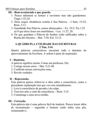 Mil Esboços para Sermões
III – Bem-aventurado o que guarda.
1. Pouco adiantará se lermos e ouvirmos mas não guardarmos.
Tiago 1:22-24.
2. Deus requer obediência restrita à Sua Palavra. - I Sam. 15:22;
Rom. 2:13.
3. Guardando Sua Palavra, somos abençoados. - Ex. 19:5; Tia 1:25.
a) O que disse Jesus aos mariólatras. - Luc. 11:27, 28.
4. Os que guardam a Palavra do Senhor estão edificados sobre a
Rocha dos Séculos. - Mat. 7:24; Ecl. 12:13.
A QUÁDRUPLA UTILIDADE DAS ESCRITURAS
2 Tim. 3:16
Quatro palavras consecutivas encerram todo o domínio do
aproveitamento da Escritura. A ordem é parte da inspiração.
I – Doutrina.
A palavra significa ensino. Como um professor, Ele:
1. Corrige nossos erros. - Mat. 5:21-48.
2. Confirma nossas convicções retas.
3. Revela verdades.
II – Repreensão.
Esta palavra parece referir-se à obra sobre a consciência, como a
precedente explanação tem que ver com entendimento.
1. Leva à consciência do pecado e da culpa.
2. Traz-nos ante a corte da consciência. - Rom. 2:15.
3. Constrange a uma nova retidão.
III – Correção.
Esta palavra não é uma palavra fácil de traduzir. Parece trazer idéia
de reconstrução – erguendo o homem caído sobre seus pés,
restaurando-o.
42
 