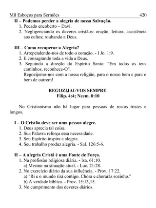 Mil Esboços para Sermões
II – Podemos perder a alegria de nossa Salvação.
1. Pecado encoberto – Davi.
2. Negligenciando os deveres cristãos: oração, leitura, assistência
aos cultos; roubando a Deus.
III – Como recuperar a Alegria?
1. Arrependendo-nos de todo o coração. - I Jo. 1:9.
2. E consagrando toda a vida a Deus.
3. Seguindo a direção do Espírito Santo. "Em todos os teus
caminhos, reconhece-O".
Regozijemo-nos com a nossa religião, para o nosso bem e para o
bem de outrem!
REGOZIJAI-VOS SEMPRE
Filip. 4:4; Neem. 8:10
No Cristianismo não há lugar para pessoas de rostos tristes e
longos.
I – O Cristão deve ser uma pessoa alegre.
1. Deus aprecia tal coisa.
2. Sua Palavra reforça essa necessidade.
3. Seu Espírito inspira a alegria.
4. Seu trabalho produz alegria. - Sal. 126:5-6.
II – A alegria Cristã é uma Fonte de Força.
1. Na profissão religiosa diária. - Isa. 61:10.
a) Mesmo na situação atual. - Luc. 21:28.
2. No exercício diário da sua influência. - Prov. 17:22.
a) "Ri e o mundo rirá contigo. Chora e chorarás sozinho."
b) A verdade bíblica. - Prov. 15:13,15.
3. No cumprimento dos deveres diários.
420
 