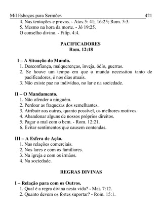 Mil Esboços para Sermões
4. Nas tentações e provas. - Atos 5: 41; 16:25; Rom. 5:3.
5. Mesmo na hora da morte. - Jó 19:25.
O conselho divino. - Filip. 4:4.
PACIFICADORES
Rom. 12:18
I – A Situação do Mundo.
1. Desconfiança, malquerenças, inveja, ódio, guerras.
2. Se houve um tempo em que o mundo necessitou tanto de
pacificadores, é nos dias atuais.
3. Não existe paz no indivíduo, no lar e na sociedade.
II – O Mandamento.
1. Não ofender a ninguém.
2. Perdoar as fraquezas dos semelhantes.
3. Atribuir aos outros, quanto possível, os melhores motivos.
4. Abandonar alguns de nossos próprios direitos.
5. Pagar o mal com o bem. - Rom. 12:21.
6. Evitar sentimentos que causem contendas.
III – A Esfera de Ação.
1. Nas relações comerciais.
2. Nos lares e com os familiares.
3. Na igreja e com os irmãos.
4. Na sociedade.
REGRAS DIVINAS
I – Relação para com os Outros.
1. Qual é a regra divina nesta vida? - Mat. 7:12.
2. Quanto devem os fortes suportar? - Rom. 15:1.
421
 