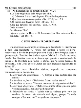 Mil Esboços para Sermões
III – As Experiências de Israel em Elim - V. 27.
1. A falta de gratidão pela bênção em Elim.
a) O homem é o ser mais ingrato. Exemplo dos pássaros.
2. Que deve ser o nosso espírito. - Sal. 103:2; Isa. 12:3.
3. O exame que devemos fazer. - II Cor. 13:5.
4. De que devemos nos queixar. - Lam. 3:39,40.
Onde estamos?
Em Mara ou Elim?
Sejamos gratos a Deus e O louvemos por Sua misericórdia e
bondade. - Sal. 105:1-6.
O SEGREDO DA PROSPERIDADE
Um importante documento, assinado pelo Presidente D. Eisenhower
e pelo Vice-Presidente R. Nixon, faz lembrar a todos os norte-
americanos a dívida de gratidão para com Deus e Suas bênçãos sobre a
grande nação. Também faz lembrar que o Criador é o Chefe soberano,
doador das bênçãos passadas e Aquele que garante a continuidade da
justiça e da liberdade para todos. E afirma que "a nossa herança de
liberdade... é de Deus, que é o Autor das sete liberdades registradas no
Salmo 23".
Eis aqui estas liberdades divinas, segundo se encontram
enumeradas nesse documento:
1. Liberdade da necessidade. - "O Senhor é meu pastor; nada me
faltará."
2. Liberdade da fome. - "Deitar-me faz em verdes pastas."
3. Liberdade da sede. - "Guia-me mansamente a águas tranqüilas."
4. Liberdade do pecado. - "Refrigera a minha alma; guia-me pelas
veredas da justiça, por amor do Seu nome."
5. Liberdade do temor. - "Ainda que eu andasse pelo vale das
sombras da morte não temeria mal algum, porque Tu estás
comigo; a Tua vara e o Teu cajado me consolam."
423
 