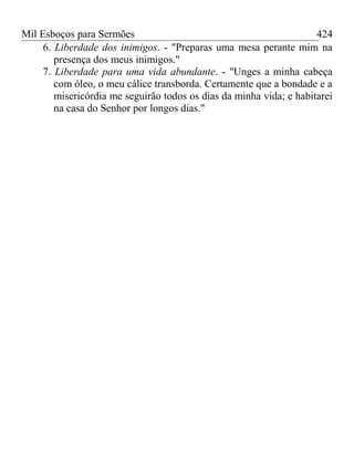 Mil Esboços para Sermões
6. Liberdade dos inimigos. - "Preparas uma mesa perante mim na
presença dos meus inimigos."
7. Liberdade para uma vida abundante. - "Unges a minha cabeça
com óleo, o meu cálice transborda. Certamente que a bondade e a
misericórdia me seguirão todos os dias da minha vida; e habitarei
na casa do Senhor por longos dias."
424
 