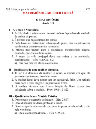 Mil Esboços para Sermões
MATRIMÔNIO – MULHER CRISTÃ
O MATRIMÔNIO
Amós 3:3
I – A União é Necessária.
1. A felicidade e o bem-estar no matrimônio dependem da unidade
de ambas as partes.
2. É preciso que haja a união das almas.
3. Pode haver no matrimônio diferença de gênio, mas o espírito e os
sentimentos devem estar em harmonia.
4. Muitos não trazem para a associação matrimonial: alegria,
bondade, paciência e bom senso.
5. A regra da vida conjugal deve ser: sofrer e ter paciência,
conformação. - Efés. 4:2; Gál. 6:2.
a) Uma boa palavra afasta a contenda.
II – Qualidades de uma mulher virtuosa.
1. O lar é o domínio da mulher, o reino, o mundo em que ela
governa com ternura, bondade, amor.
2. A mulher ideal deve tornar seu lar agradável, feliz. Um refúgio
mais doce e mais alegre. Um paraíso na Terra.
3. A mulher virtuosa, que é uma bênção de Deus, exerce boa
influência sobre o marido. - Prov. 19:14; 31:23.
III – Qualidades de um Marido Cristão.
1. Deve seguir o exemplo de Isaque. - Gên. 24:67.
2. Deve dispensar cuidado, proteção e amor.
3. Deve sempre lembrar-se de que deve imperar pela bondade e não
pela violência.
a) Este é o conselho divino. - Efés. 5:25,28.
425
 