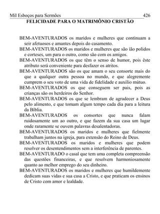 Mil Esboços para Sermões
FELICIDADE PARA O MATRIMÔNIO CRISTÃO
BEM-AVENTURADOS os maridos e mulheres que continuam a
seir afetuosos e amantes depois do casamento.
BEM-AVENTURADOS os maridos e mulheres que são íão polidos
e corteses, um para o outro, como são com os amigos.
BEM-AVENTURADOS os que têm o senso de humor, pois êste
atributo será conveniente para desfazer os atritos.
BEM-AVENTURADOS são os que amam o seu consorte mais do
que a qualquer outra pessoa no mundo, e que alegremente
cumprem o seu voto de uma vida de fidelidade e auxílio mútuo.
BEM-AVENTURADOS os que conseguem ser pais, pois as
crianças são os herdeiros do Senhor.
BEM-AVENTURADOS os que se lembram de agradecer a Deus
pelo alimento, e que tomam algum tempo cada dia para a leitura
da Bíblia.
BEM-AVENTURADOS os consortes que nunca falam
ruidosamente um ao outro, e que fazem da sua casa um lugar
onde raramente se ouvem palavras desalentadoras.
BEM-AVENTURADOS os maridos e mulheres que fielmente
trabalham juntos na igreja, para extensão do Reino de Deus.
BEM-AVENTURADOS os maridos e mulheres que podem
resolver os desentendimentos sem a interferência de parentes.
BEM-AVENTURADO o casal que tem uma completa compreensão
das questões financeiras, e que resolvem harmoniosamente
quanto ao melhor emprego do seu dinheiro.
BEM-AVENTURADOS os maridos e mulheres que humildemente
dedicam suas vidas e sua casa a Cristo, e que praticam os ensinos
de Cristo com amor e lealdade.
426
 