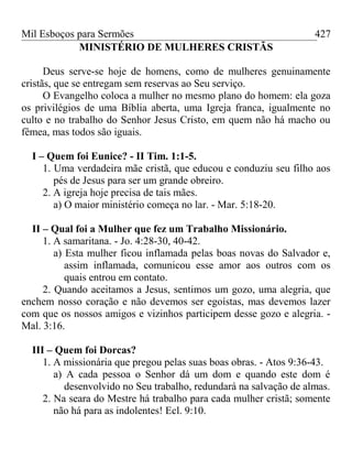 Mil Esboços para Sermões
MINISTÉRIO DE MULHERES CRISTÃS
Deus serve-se hoje de homens, como de mulheres genuinamente
cristãs, que se entregam sem reservas ao Seu serviço.
O Evangelho coloca a mulher no mesmo plano do homem: ela goza
os privilégios de uma Bíblia aberta, uma Igreja franca, igualmente no
culto e no trabalho do Senhor Jesus Cristo, em quem não há macho ou
fêmea, mas todos são iguais.
I – Quem foi Eunice? - II Tim. 1:1-5.
1. Uma verdadeira mãe cristã, que educou e conduziu seu filho aos
pés de Jesus para ser um grande obreiro.
2. A igreja hoje precisa de tais mães.
a) O maior ministério começa no lar. - Mar. 5:18-20.
II – Qual foi a Mulher que fez um Trabalho Missionário.
1. A samaritana. - Jo. 4:28-30, 40-42.
a) Esta mulher ficou inflamada pelas boas novas do Salvador e,
assim inflamada, comunicou esse amor aos outros com os
quais entrou em contato.
2. Quando aceitamos a Jesus, sentimos um gozo, uma alegria, que
enchem nosso coração e não devemos ser egoístas, mas devemos lazer
com que os nossos amigos e vizinhos participem desse gozo e alegria. -
Mal. 3:16.
III – Quem foi Dorcas?
1. A missionária que pregou pelas suas boas obras. - Atos 9:36-43.
a) A cada pessoa o Senhor dá um dom e quando este dom é
desenvolvido no Seu trabalho, redundará na salvação de almas.
2. Na seara do Mestre há trabalho para cada mulher cristã; somente
não há para as indolentes! Ecl. 9:10.
427
 