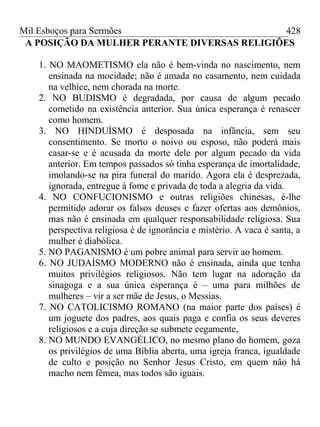 Mil Esboços para Sermões
A POSIÇÃO DA MULHER PERANTE DIVERSAS RELIGIÕES
1. NO MAOMETISMO ela não é bem-vinda no nascimento, nem
ensinada na mocidade; não é amada no casamento, nem cuidada
na velhice, nem chorada na morte.
2. NO BUDISMO é degradada, por causa de algum pecado
cometido na existência anterior. Sua única esperança é renascer
como homem.
3. NO HINDUÍSMO é desposada na infância, sem seu
consentimento. Se morto o noivo ou esposo, não poderá mais
casar-se e é acusada da morte dele por algum pecado da vida
anterior. Em tempos passados só tinha esperança de imortalidade,
imolando-se na pira funeral do marido. Agora ela é desprezada,
ignorada, entregue à fome e privada de toda a alegria da vida.
4. NO CONFUCIONISMO e outras religiões chinesas, é-lhe
permitido adorar os falsos deuses e fazer ofertas aos demônios,
mas não é ensinada em qualquer responsabilidade religiosa. Sua
perspectiva religiosa é de ignorância e mistério. A vaca é santa, a
mulher é diabólica.
5. NO PAGANISMO é um pobre animal para servir ao homem.
6. NO JUDAÍSMO MODERNO não é ensinada, ainda que tenha
muitos privilégios religiosos. Não tem lugar na adoração da
sinagoga e a sua única esperança é – uma para milhões de
mulheres – vir a ser mãe de Jesus, o Messias.
7. NO CATOLICISMO ROMANO (na maior parte dos países) é
um joguete dos padres, aos quais paga e confia os seus deveres
religiosos e a cuja direção se submete cegamente,
8. NO MUNDO EVANGÉLICO, no mesmo plano do homem, goza
os privilégios de uma Bíblia aberta, uma igreja franca, igualdade
de culto e posição no Senhor Jesus Cristo, em quem não há
macho nem fêmea, mas todos são iguais.
428
 