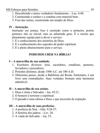 Mil Esboços para Sermões
1. Descobrindo o único verdadeiro fundamento. - Luc. 6:48.
2. Construindo o caráter e a conduta com material bom.
3. Fora das ruínas, construindo um templo de Deus.
IV – Instrução.
Instrução em justiça. Isso é ensinado como o primeiro, porém
pertence não ao inicial, mas ao adiantado grau. É o ensino que
plenamente equipa para o dever e serviço.
1. É o conhecimento dos mistérios de Deus.
2. É o conhecimento dos segredos de poder espiritual.
3. É o pleno abastecimento para o serviço.
PODEMOS CRER NA BÍBLIA?
I – A maravilha de sua unidade.
1. Escritores diversos: ireis, sacerdotes, estadistas, pastores,
lavradores e pescadores.
2. Períodos distintos, desde 1500 A.C. até 100 A.D.
3. Diferentes países, desde a Babilônia até Roma. Entretanto, é um
livro sem contradições. Suas verdades formam uma harmonia
admirável.
II – A maravilha de seu ensino.
1. Deus é Justo e Salvador. - Isa. 45:21.
2. O homem é terrestre e espiritual.
3. O pecado é uma ofensa a Deus e que necessita de expiação.
III – A maravilha de suas profecias.
1. A profecia de Noé. - Gên. 9:24-27.
2. A história dos judeus. - Lev. 26.
3. A vinda do Salvador. - Isa. 53.
43
 